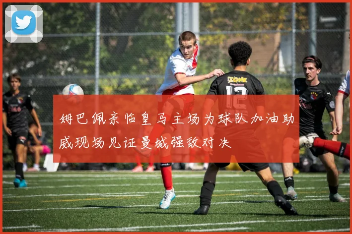 姆巴佩亲临皇马主场为球队加油助威现场见证曼城强敌对决