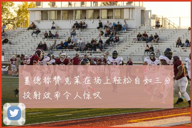 基德称赞克莱在场上轻松自如三分投射效率令人惊叹
