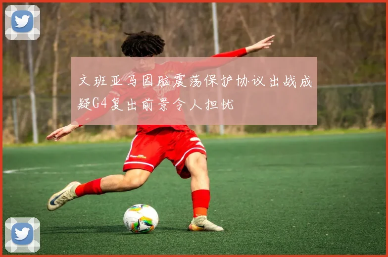 文班亚马因脑震荡保护协议出战成疑G4复出前景令人担忧